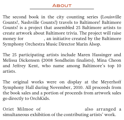 About 
￼

The second book in the city counting series (Louisville Counts!, Nashville Counts!) travels to Baltimore! Baltimore Counts! is a project that assembled 25 Baltimore artists to create artwork about Baltimore trivia. The project will raise money for OrchKids, an initiative created by the Baltimore Symphony Orchestra Music Director Marin Alsop. 

The 25 participating artists include Maren Hassinger and Melissa Dickensen (2008 Sondheim finalists), Mina Cheon and Jeffrey Kent, who name among Baltimore’s top 10 artists.

The original works were on display at the Meyerhoff Symphony Hall during November, 2010. All proceeds from the book sales and a portion of proceeds from artwork sales go directly to OrchKids. 

Oriet Milmoe of Oriet’s Fine Art also arranged a simultaneous exhibition of the contributing artists’ work. 
