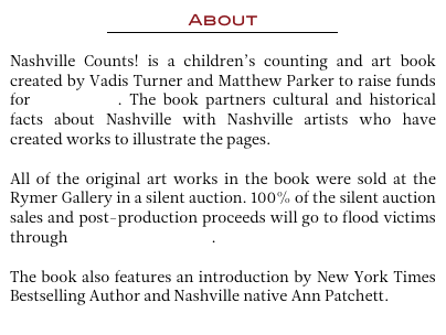 About 
￼

Nashville Counts! is a children’s counting and art book created by Vadis Turner and Matthew Parker to raise funds for flood relief. The book partners cultural and historical facts about Nashville with Nashville artists who have created works to illustrate the pages. 

All of the original art works in the book were sold at the Rymer Gallery in a silent auction. 100% of the silent auction sales and post-production proceeds will go to flood victims through Hands On Nashville.  

The book also features an introduction by New York Times Bestselling Author and Nashville native Ann Patchett. 
