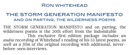 Ron whitehead 
the storm generation manifesto         and on parting, the wilderness poems
THE STORM GENERATION MANIFESTO and on parting, the wilderness poems is the 20th effort from the indomitable Ron Whitehead. This exclusive first-edition package includes an audio recording of Whitehead’s reading of his 53 latest poems, as well as a film of the original recording with additional, never-before-seen interviews.