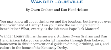 Wander Louisville
By Owen Graham and Dan Hendrickson


You may know all about the horses and the bourbon, but have you ever tried your hand at Dainty? Can you name the main ingredient in Benedictine? What, exactly, is the infamous Pope Lick Monster? 

Wander Louisville has the answers. Authors Owen Graham and Dan
Hendrickson take you on a colorful meander through their beloved hometown in this unconventional guide to dining, drinking, arts, and culture in the home of the Kentucky Derby.