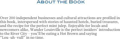 About the Book

Over 200 independent businesses and cultural attractions are profiled in this book, interspersed with stories of haunted hotels, buried treasures, and the recipe for the perfect mint julep. Enjoyable for locals and newcomers alike, Wander Louisville is the perfect insiders’ introduction to the River City - you’ll be eating a Hot Brown and saying 
“Lou-uh-vull” in no time.


